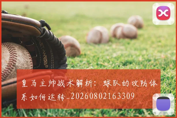 皇马主帅战术解析：球队的攻防体系如何运转_20260802163309