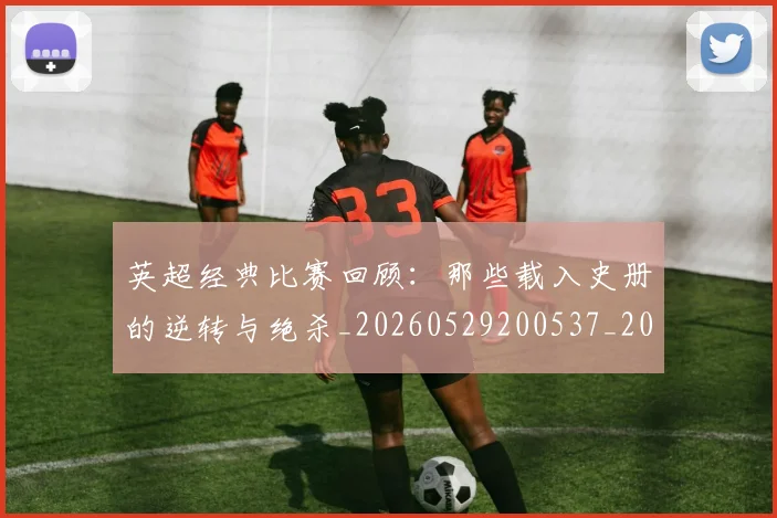 英超经典比赛回顾：那些载入史册的逆转与绝杀_20260529200537_20260710005823_20260803145730