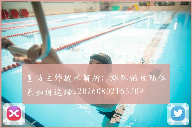 皇马主帅战术解析：球队的攻防体系如何运转_20260802163309