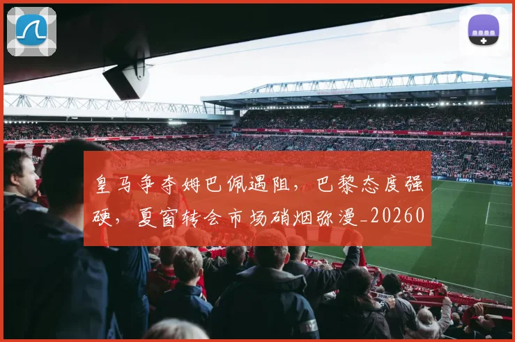 皇马争夺姆巴佩遇阻，巴黎态度强硬，夏窗转会市场硝烟弥漫_20260708194034