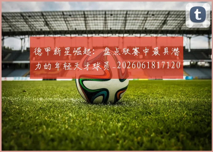 德甲新星崛起：盘点联赛中最具潜力的年轻天才球员_20260618171206