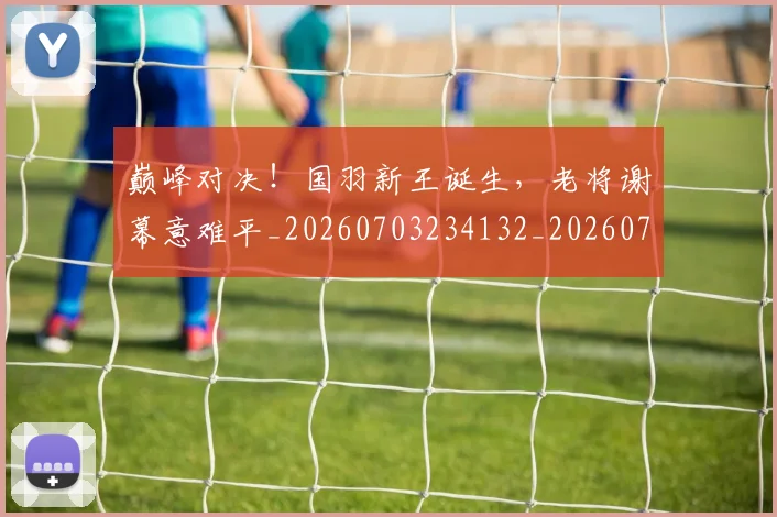 巅峰对决！国羽新王诞生，老将谢幕意难平_20260703234132_20260722152408