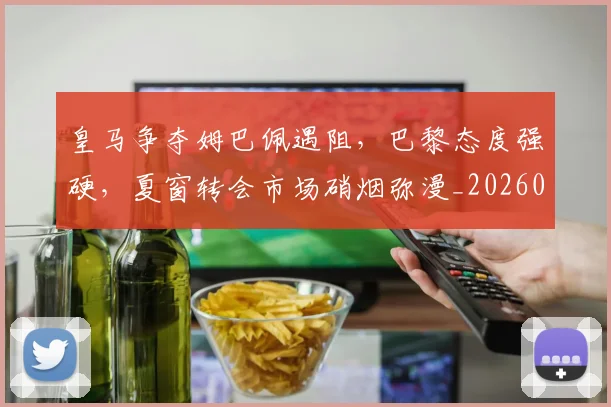 皇马争夺姆巴佩遇阻，巴黎态度强硬，夏窗转会市场硝烟弥漫_20260708194034