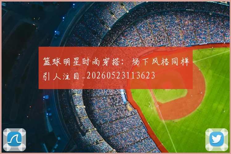 篮球明星时尚穿搭：场下风格同样引人注目_20260523113623