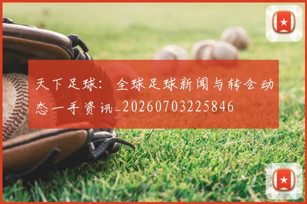 天下足球：全球足球新闻与转会动态一手资讯_20260703225846