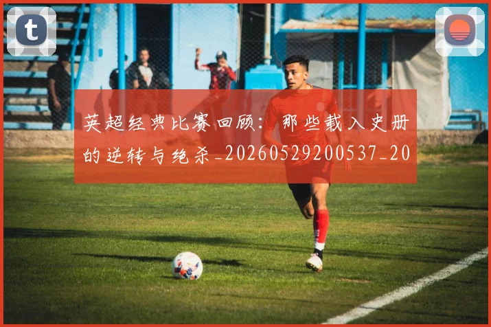 英超经典比赛回顾：那些载入史册的逆转与绝杀_20260529200537_20260710005823_20260803145730