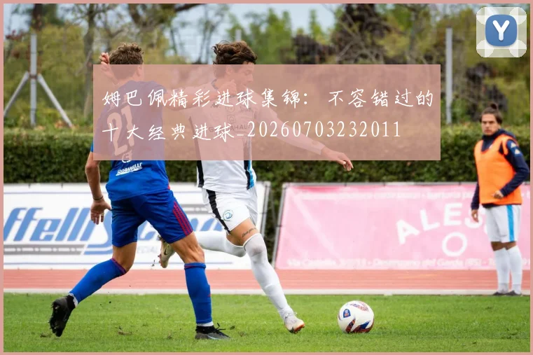姆巴佩精彩进球集锦：不容错过的十大经典进球_20260703232011