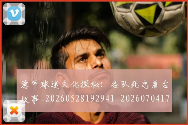 意甲球迷文化探秘：各队死忠看台故事_20260528192941_20260704175307_20260723180051