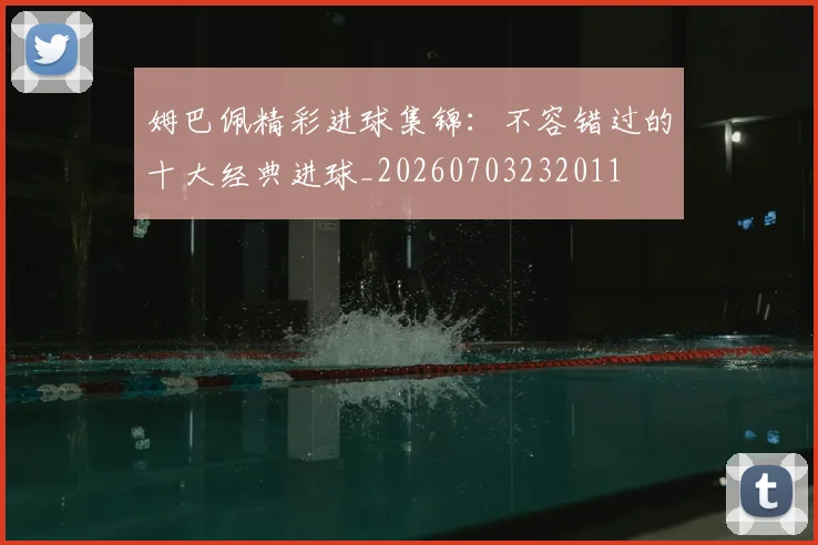姆巴佩精彩进球集锦：不容错过的十大经典进球_20260703232011