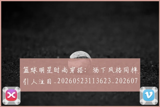 篮球明星时尚穿搭：场下风格同样引人注目_20260523113623_20260708200426_20260803140806