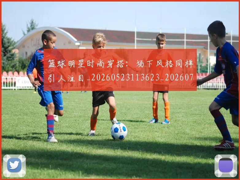 篮球明星时尚穿搭：场下风格同样引人注目_20260523113623_20260708200426_20260803140806