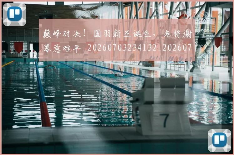 巅峰对决！国羽新王诞生，老将谢幕意难平_20260703234132_20260722152408
