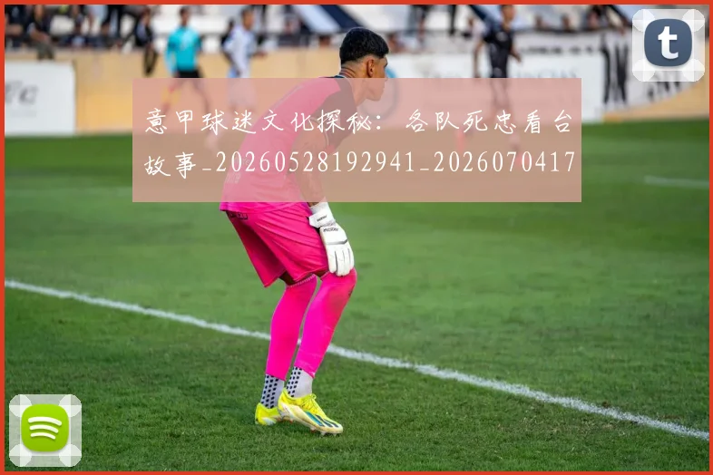 意甲球迷文化探秘：各队死忠看台故事_20260528192941_20260704175307_20260723180051