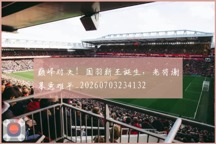 巅峰对决！国羽新王诞生，老将谢幕意难平_20260703234132